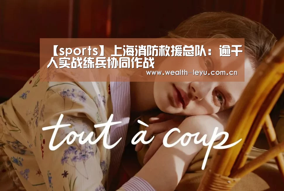 【sports】上海消防救援总队:逾千人实战练兵协同作战(图1) 乐鱼体育App下载